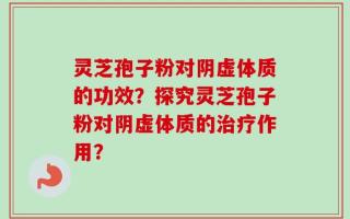 灵芝孢子粉对阴虚体质的功效？探究灵芝孢子粉对阴虚体质的治疗作用？