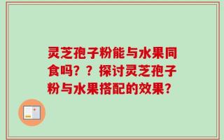 灵芝孢子粉能与水果同食吗？？探讨灵芝孢子粉与水果搭配的效果？