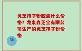 灵芝孢子粉胶囊什么价格？龙泉森芝宝有限公司生产的灵芝孢子粉价格