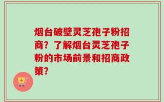 烟台破壁灵芝孢子粉招商？了解烟台灵芝孢子粉的市场前景和招商政策？
