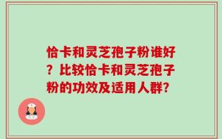 恰卡和灵芝孢子粉谁好？比较恰卡和灵芝孢子粉的功效及适用人群？
