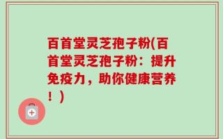 百首堂灵芝孢子粉(百首堂灵芝孢子粉：提升免疫力，助你健康营养！)