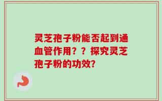 灵芝孢子粉能否起到通血管作用？？探究灵芝孢子粉的功效？