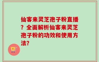 仙客来灵芝孢子粉直播？全面解析仙客来灵芝孢子粉的功效和使用方法？