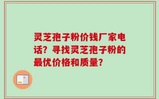 灵芝孢子粉价钱厂家电话？寻找灵芝孢子粉的最优价格和质量？