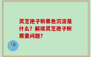 灵芝孢子粉黑色沉淀是什么？解读灵芝孢子粉质量问题？