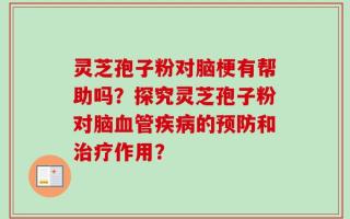 灵芝孢子粉对脑梗有帮助吗？探究灵芝孢子粉对脑血管疾病的预防和治疗作用？