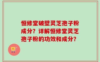 恒修堂破壁灵芝孢子粉成分？详解恒修堂灵芝孢子粉的功效和成分？