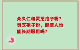 众久仁和灵芝孢子粉？灵芝孢子粉，健康人也能长期服用吗？