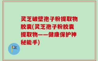 灵芝破壁孢子粉提取物胶囊(灵芝孢子粉胶囊提取物——健康保护神秘能手)