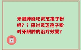 牙龈肿能吃灵芝孢子粉吗？？探讨灵芝孢子粉对牙龈肿的治疗效果？