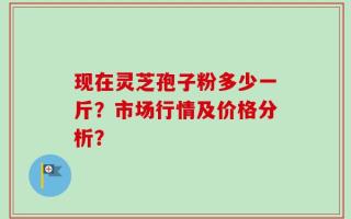现在灵芝孢子粉多少一斤？市场行情及价格分析？