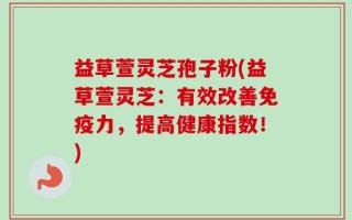 益草萱灵芝孢子粉(益草萱灵芝：有效改善免疫力，提高健康指数！)