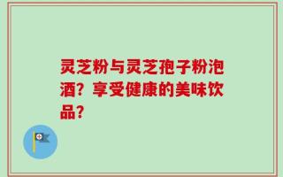灵芝粉与灵芝孢子粉泡酒？享受健康的美味饮品？