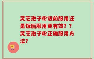 灵芝孢子粉饭前服用还是饭后服用更有效？？灵芝孢子粉正确服用方法？