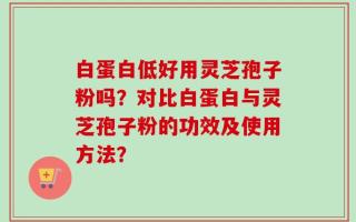 白蛋白低好用灵芝孢子粉吗？对比白蛋白与灵芝孢子粉的功效及使用方法？