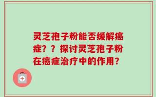 灵芝孢子粉能否缓解癌症？？探讨灵芝孢子粉在癌症治疗中的作用？