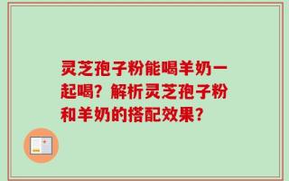 灵芝孢子粉能喝羊奶一起喝？解析灵芝孢子粉和羊奶的搭配效果？