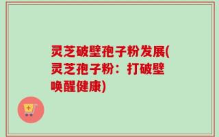灵芝破壁孢子粉发展(灵芝孢子粉：打破壁 唤醒健康)