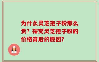 为什么灵芝孢子粉那么贵？探究灵芝孢子粉的价格背后的原因？