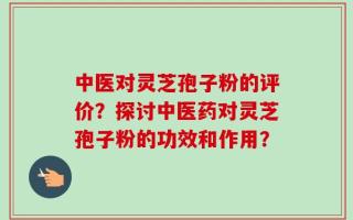 中医对灵芝孢子粉的评价？探讨中医药对灵芝孢子粉的功效和作用？