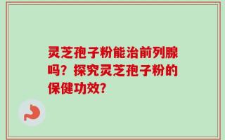 灵芝孢子粉能治前列腺吗？探究灵芝孢子粉的保健功效？
