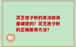 灵芝孢子粉的用法和用量破壁的？灵芝孢子粉的正确服用方法？