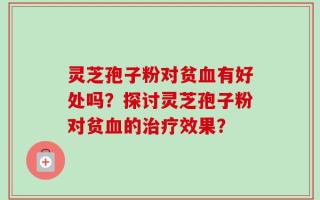 灵芝孢子粉对贫血有好处吗？探讨灵芝孢子粉对贫血的治疗效果？