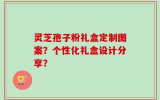 灵芝孢子粉礼盒定制图案？个性化礼盒设计分享？