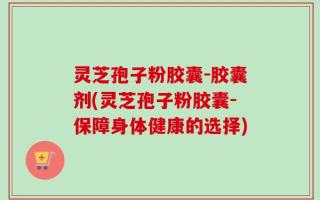 灵芝孢子粉胶囊-胶囊剂(灵芝孢子粉胶囊-保障身体健康的选择)