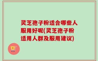 灵芝孢子粉适合哪些人服用好呢(灵芝孢子粉适用人群及服用建议)