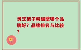 灵芝孢子粉破壁哪个品牌好？品牌排名与比较？