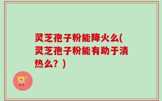 灵芝孢子粉能降火么(灵芝孢子粉能有助于清热么？)