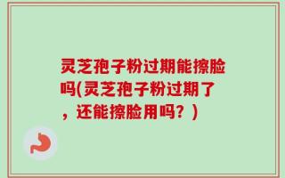 灵芝孢子粉过期能擦脸吗(灵芝孢子粉过期了，还能擦脸用吗？)