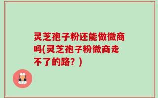 灵芝孢子粉还能做微商吗(灵芝孢子粉微商走不了的路？)