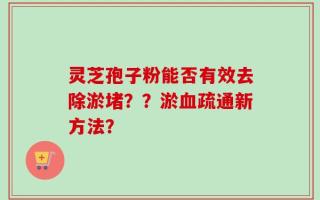 灵芝孢子粉能否有效去除淤堵？？淤血疏通新方法？
