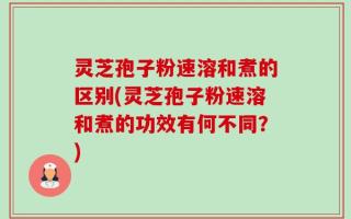 灵芝孢子粉速溶和煮的区别(灵芝孢子粉速溶和煮的功效有何不同？)