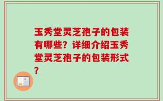 玉秀堂灵芝孢子的包装有哪些？详细介绍玉秀堂灵芝孢子的包装形式？
