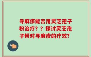 寻麻疹能否用灵芝孢子粉治疗？？探讨灵芝孢子粉对寻麻疹的疗效？