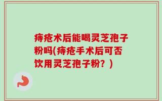 痔疮术后能喝灵芝孢子粉吗(痔疮手术后可否饮用灵芝孢子粉？)