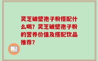 灵芝破壁孢子粉搭配什么喝？灵芝破壁孢子粉的营养价值及搭配饮品推荐？