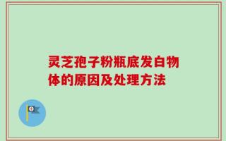 灵芝孢子粉瓶底发白物体的原因及处理方法