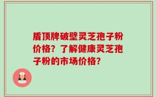 盾顶牌破壁灵芝孢子粉价格？了解健康灵芝孢子粉的市场价格？