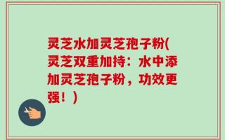 灵芝水加灵芝孢子粉(灵芝双重加持：水中添加灵芝孢子粉，功效更强！)