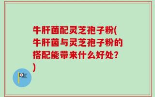 牛肝菌配灵芝孢子粉(牛肝菌与灵芝孢子粉的搭配能带来什么好处？)