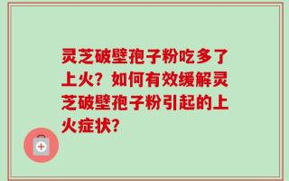 灵芝破壁孢子粉吃多了上火？如何有效缓解灵芝破壁孢子粉引起的上火症状？