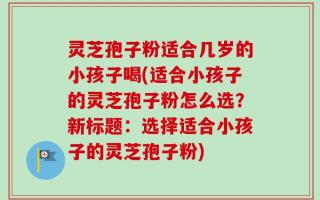 灵芝孢子粉适合几岁的小孩子喝(适合小孩子的灵芝孢子粉怎么选？新标题：选择适合小孩子的灵芝孢子粉)