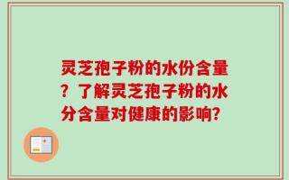 灵芝孢子粉的水份含量？了解灵芝孢子粉的水分含量对健康的影响？