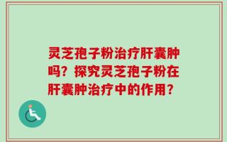 灵芝孢子粉治疗肝囊肿吗？探究灵芝孢子粉在肝囊肿治疗中的作用？