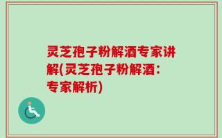 灵芝孢子粉解酒专家讲解(灵芝孢子粉解酒：专家解析)
